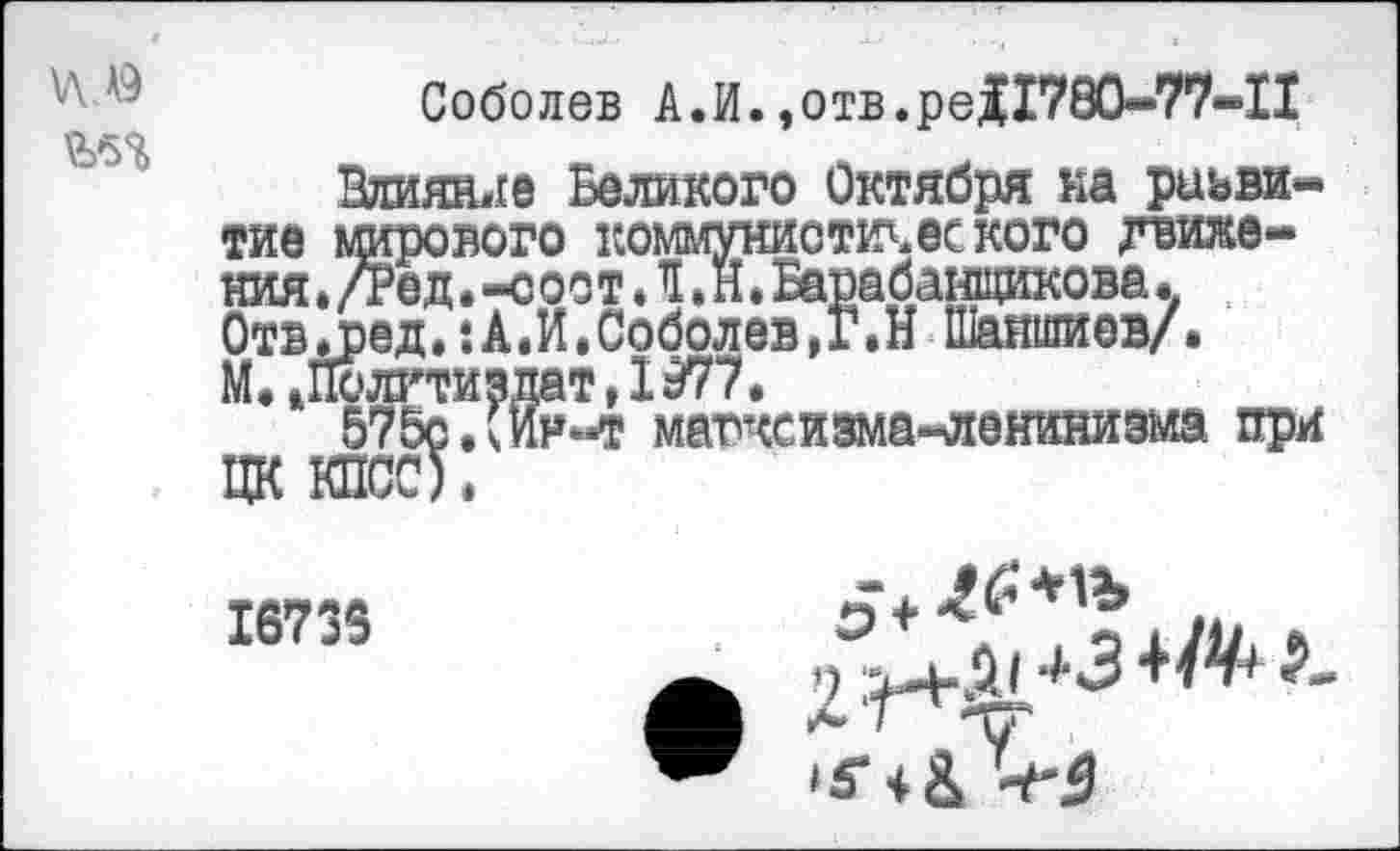 ﻿Соболев А.И.,отв. ре11780-77-П
Влияние Великого Октября на развитие мирового коммунистического движения . /Тед. -с оо т Л»Н. Барабанщикова. Отвдред.:А.И.Соболев,Г.Н Шаншиев/. М.»Политиздат,1977.
575с.®«т магчсизма-лениниэма при ЦК КПСС).
16735
^.51